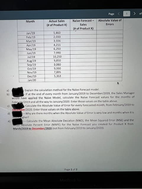 Page
1.
of
Month
Actual Sales
Naive Forecast -
Absolute Value of
(# of Product X)
Sales
Errors
(# of Product X)
1,860
2,033
Jan/19
Feb/19
Mar/19
Apr/19
3,556
4,211
6,250
May/19
Jun/19
Jul/19
Aug/19
Sep/19
Oct/19
Nov/19
Dec/19
7,990
10,250
9,850
9,980
9,990
7,895
5,353
Jan/20
a)
Explain the calculation method for the Naive Forecast model.
If at the end of every month from January/2019 to December/2019, the Sales Manager
would have applied the Naive Model, calculate the Naive Forecast values for the months of
Febru/2019 and all the way to January/2020. Enter those values on the table above.
b)
c)
Calculate the Absolute Value of Error for every forecasted month, from February/2019 to
December/2020. Enter those values on the table above.
- Why are there months when the Absolute Value of Error is very low and months when it is
gher?
- Calculate the Mean Absolute Deviation (MAD), the Mean Squared Error (MSE) and the
ean Absolute Percent Error (MAPE) for the Naive Forecast you created for Product X from
March/2019 to December/2020 (not from February/2019 to January/2020).
d)
e)
Page 1 of 2
MacBook A
