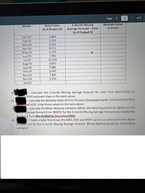 Page
of 2
Actual Sales
2-Month Moving
Absolute Value
Мonth
Average Forecast - Sales
(# of Product X)
of Errors
(# of Product X)
Jan/19
Feb/19
Mar/19
1,860
2,033
3,556
4,211
6,250
7,990
Apr/19
May/19
Jun/19
Jul/19
Aug/19
Sep/19
Oct/19
Nov/19
10,250
9,850
9,980
9,990
7,895
5,353
Dec/19
Jan/20
- Calculate the 2-month Moving Average Forecast for sales from March/2019 to
/2019 and enter them in the table above.
-Calculate the Absolute Value of Error for every forecasted month, from March/2019 to
a)
b)
bnsber/2020. Enter those values on the table above.
- Calculate the Mean Absolute Deviation (MAD), the Mean Squared Error (MSE) and the
weanosolute Percent Error (MAPE) for the 2-month Moving Average Forecast you created for
Product X from March/2019 to December/2020.
d)
- Create a table that shows the MAD, MSE and MAPE values you obtained for the Naive
Forecast and for the 2-month Moving Average Forecast. Which method would you recommend
and why?
MacBook Air
