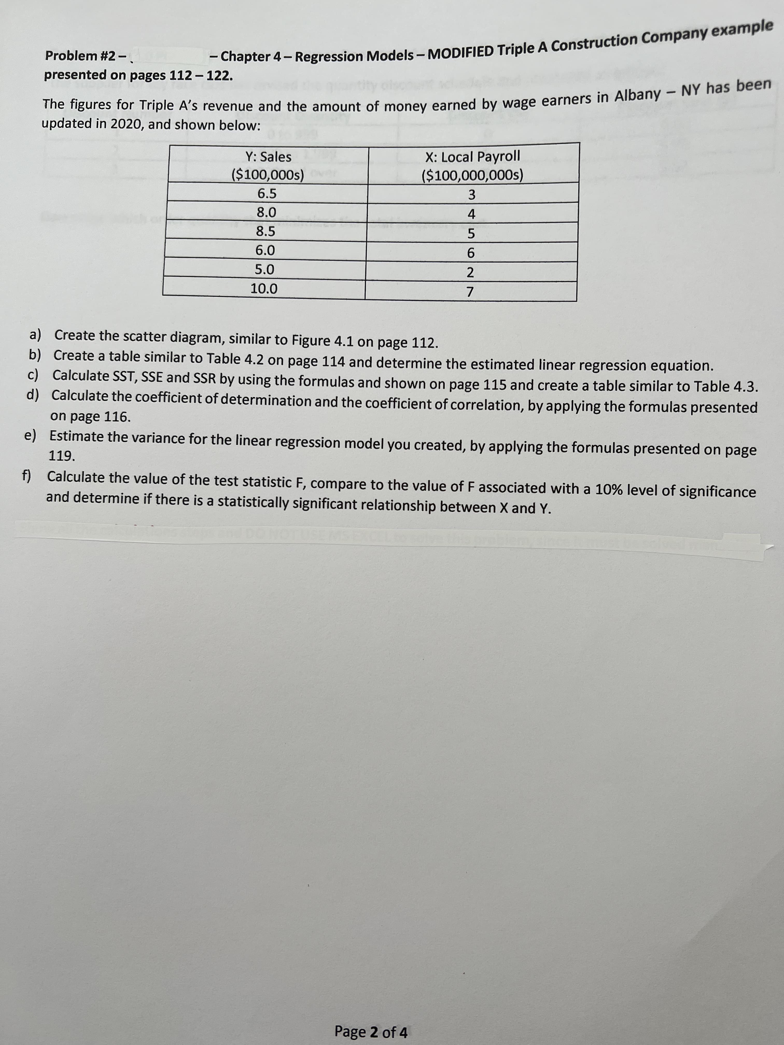 62
- 4- - A example
The for Triple A's and the of earned by in - NY has been
Problem #2-
|
- Chapter 4- Regression Models – MODIFIED Triple A Construction Company example
presented on pages 112- 122.
updated in 2020, and shown below:
X: Local Payroll
($100,000,000s)
Y: Sales
6.5
(S000'00%$)
3.
8.0
4.
8.5
6.0
5.0
10.0
a) Create the scatter diagram, similar to Figure 4.1 on page 112.
b) Create a table similar to Table 4.2 on page 114 and determine the estimated linear regression equation.
c) Calculate SST, SSE and SSR by using the formulas and shown on page 115 and create a table similar to Table 4.3.
d) Calculate the coefficient of determination and the coefficient of correlation, by applying the formulas presented
on page 116.
e) Estimate the variance for the linear regression model you created, by applying the formulas presented on page
119.
f) Calculate the value of the test statistic F, compare to the value of F associated with a 10% level of significance
and determine if there is a statistically significant relationship between X and Y.
Page 2 of 4
