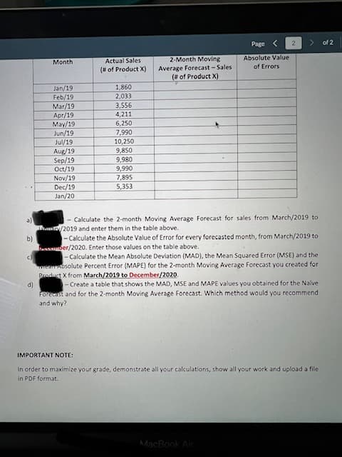 Page
of 2
Actual Sales
2-Month Moving
Absolute Value
Мonth
Average Forecast - Sales
(# of Product X)
of Errors
(# of Product X)
Jan/19
Feb/19
Mar/19
1,860
2,033
Apr/19
May/19
Jun/19
3,556
4,211
6,250
7,990
10,250
Jul/19
Aug/19
Sep/19
Oct/19
9,850
9,980
9,990
7,895
Nov/19
Dec/19
Jan/20
5,353
- Calculate the 2-month Moving Average Forecast for sales from March/2019 to
/2019 and enter them in the table above.
-Calculate the Absolute Value of Error for every forecasted month, from March/2019 to
a)
b)
bnsber/2020. Enter those values on the table above.
- Calculate the Mean Absolute Deviation (MAD), the Mean Squared Error (MSE) and the
Meanosolute Percent Error (MAPE) for the 2-month Moving Average Forecast you created for
Product X from March/2019 to December/2020.
- Create a table that shows the MAD, MSE and MAPE values you obtained for the Nalve
Forecast and for the 2-month Moving Average Forecast. Which method would you recommend
d)
and why?
IMPORTANT NOTE:
In order to maximize your grade, demonstrate all your calculations, show all your work and upload a file
in PDF format.
MacBook Air
