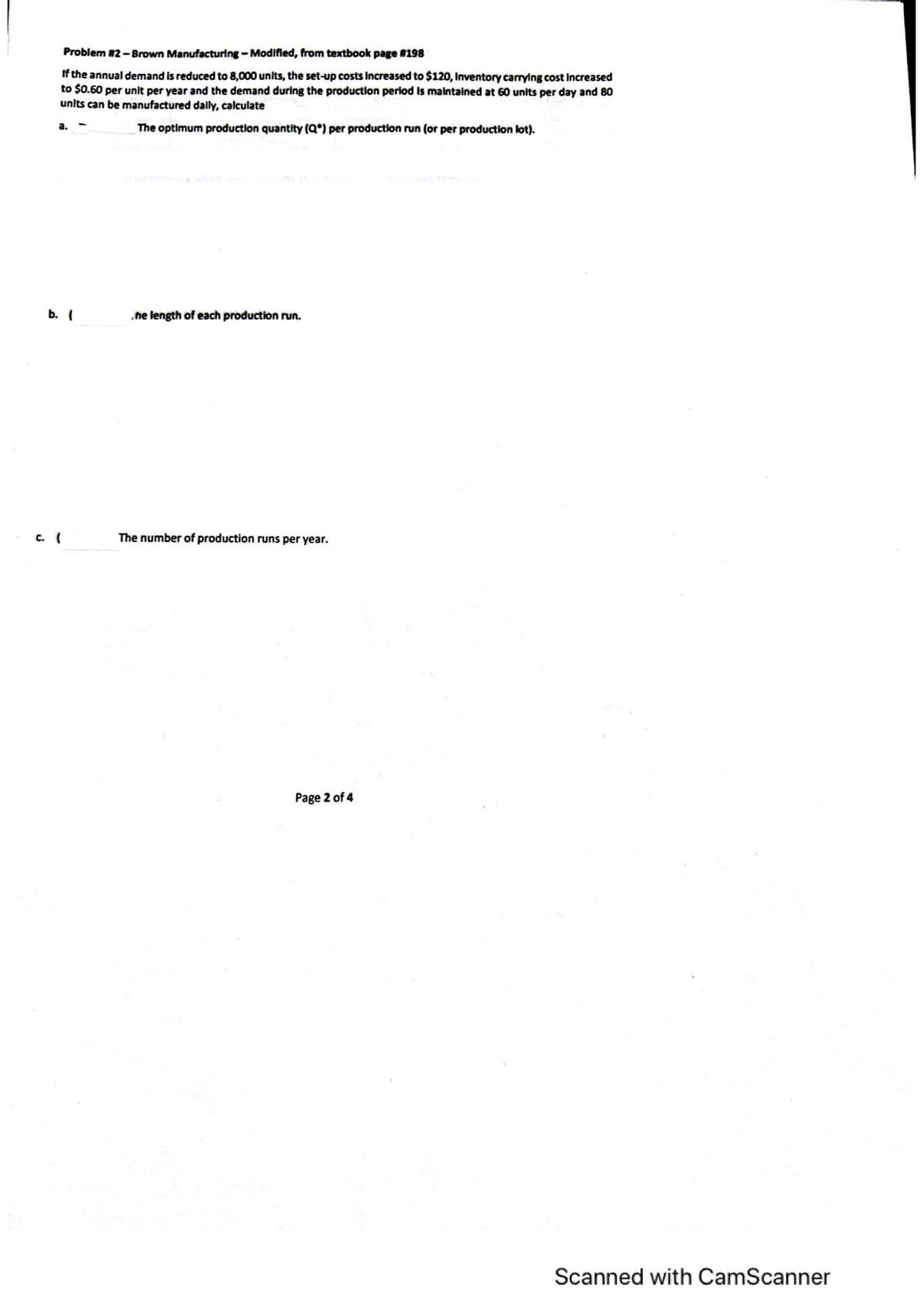 Problem #2- Brown Manufacturing-Modified, from textbook page #198
If the annual demand is reduced to 8,000 units, the set-up costs increased to $120, inventory carrying cost increased
to $0.60 per unit per year and the demand during the production period is maintained at 60 units per day and 80
units can be manufactured daily, calculate
а.
The optimum production quantity (Q*) per production run (or per production lot).
b. (
ne length of each production run.
с. (
The number of production runs per year.
Page 2 of 4
Scanned with CamScanner

