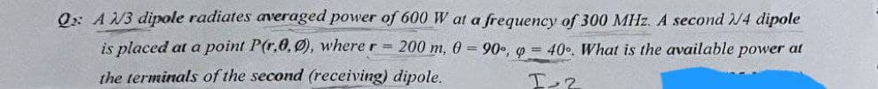 Q: A 2/3 dipole radiates averaged power of 600 W at a frequency of 300 MHz. A second 2/4 dipole
is placed at a point P(r.0,0), where r = 200 m, 0 = 90°, p = 40°. What is the available power at
the terminals of the second (receiving) dipole.
I-2