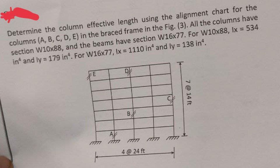 Determine the column effective length using the alignment chart for the
columns (A, B, C, D, E) in the braced frame in the Fig. (3). All the columns have
section W10x88, and the beams have section W16x77. For W10x88, lx = 534
in and ly = 179 in. For W16x77, lx = 1110 in and ly = 138 in².
E
A
77777
D
B.
4@24 ft
77777
C
7 @ 14 ft