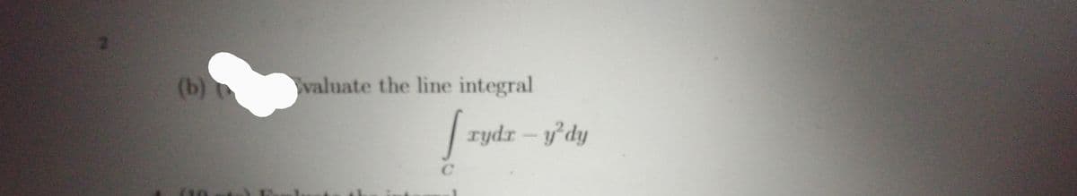 Here's the transcription of the image, suitable for an educational website:

---

**Problem Statement:**

(b) Evaluate the line integral

\[
\int_{C} x \, dy - y^2 \, dx
\]

**Explanation:**

This mathematical expression is a line integral, used in calculus to integrate functions along a curve or path \(C\). The expression \(x \, dy - y^2 \, dx\) suggests a certain form of parametrization or explicit function representation is needed to evaluate it. Line integrals have important applications in various fields such as physics and engineering, particularly in calculating work done by a force field and fluid flow along a path.