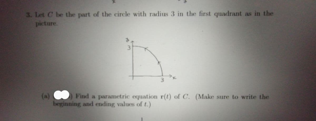 **Problem Statement:**

3. Let \( C \) be the part of the circle with radius 3 in the first quadrant as shown in the picture.

**Diagram Explanation:**

- The diagram depicts a quarter-circle in the first quadrant of a Cartesian coordinate system.
- The center of the circle is at the origin (0,0).
- The radius of the circle is 3.
- The endpoints of the quarter-circle are at (3,0) on the x-axis and (0,3) on the y-axis.

**Problem (a):**

(a) Find a parametric equation \( \mathbf{r}(t) \) of \( C \). (Make sure to write the beginning and ending values of \( t \).)