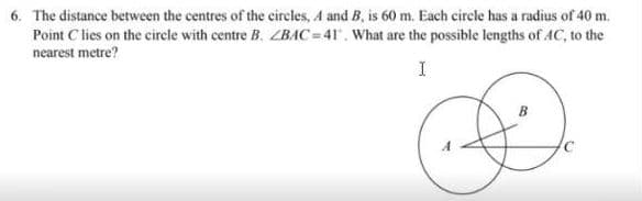 6. The distance between the centres of the circles, A and B, is 60 m. Each circle has a radius of 40 m.
Point C lies on the cirele with centre B. ZBAC=41. What are the possible lengths of AC, to the
nearest metre?
I
