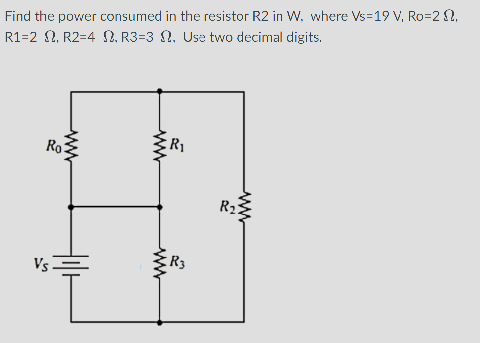 Find the power consumed in the resistor R2 in W, where Vs-19 V, Ro=2 ,
R1=2, R2=4 N, R3=3 N, Use two decimal digits.
Ro
www
R₁
R3
R₂