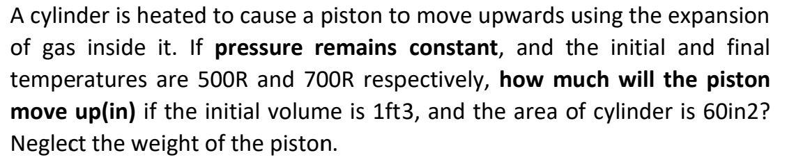 A cylinder is heated to cause a piston to move upwards using the expansion
of gas inside it. If pressure remains constant, and the initial and final
temperatures are 500R and 7OOR respectively, how much will the piston
move up(in) if the initial volume is 1ft3, and the area of cylinder is 60in2?
Neglect the weight of the piston.
