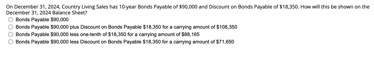 On December 31, 2024, Country Living Sales has 10-year Bonds Payable of $90,000 and Discount on Bonds Payable of $18,350. How will this be shown on the
December 31, 2024 Balance Sheet?
Bonds Payable $90,000
Bonds Payable $90,000 plus Discount on Bonds Payable $18,350 for a carrying amount of $108,350
Bonds Payable $90,000 less one-tenth of $18,350 for a carrying amount of $88,165
Bonds Payable $90,000 less Discount on Bonds Payable $18,350 for a carrying amount of $71,650