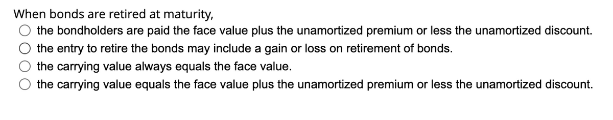 When bonds are retired at maturity,
the bondholders are paid the face value plus the unamortized premium or less the unamortized discount.
the entry to retire the bonds may include a gain or loss on retirement of bonds.
the carrying value always equals the face value.
the carrying value equals the face value plus the unamortized premium or less the unamortized discount.