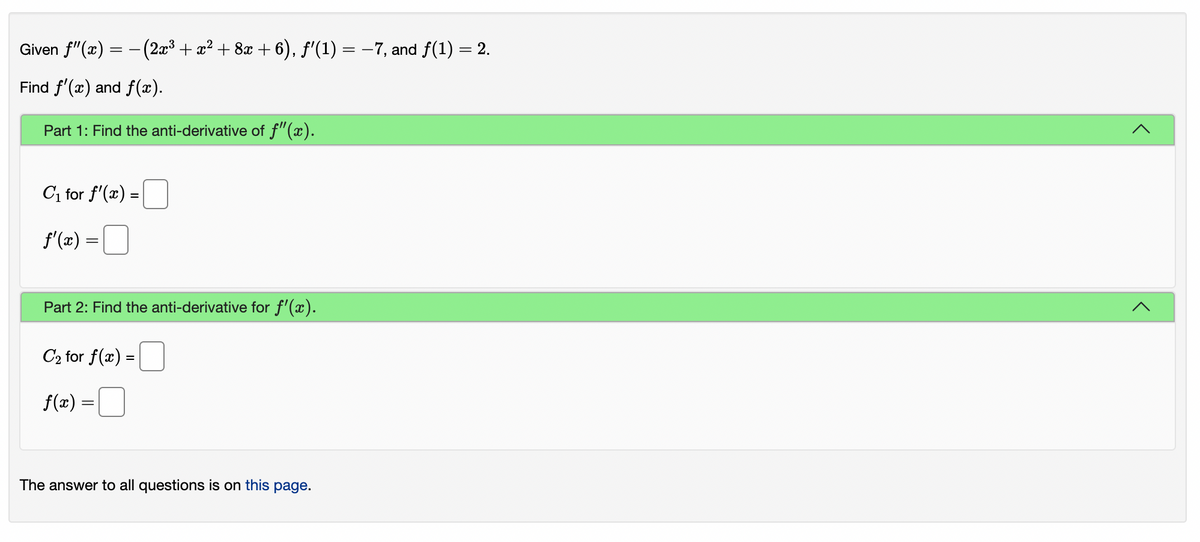 Given f"(x) = - (2x3 + x² + 8x + 6), f'(1) = -7, and f(1) = 2.
Find f'(x) and f(x).
Part 1: Find the anti-derivative of f"(x).
C, for f'(x) =
f'(x) =|]
Part 2: Find the anti-derivative for f'(x).
C2 for f(x) =
f(æ) =
The answer to all questions is on this page.
