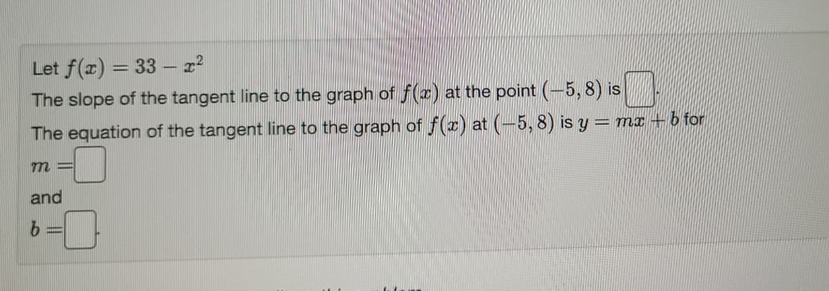 Let f(x) = 33 – x2
The slope of the tangent line to the graph of f (x) at the point (-5, 8) is
The equation of the tangent line to the graph of f(x) at (-5, 8) is y = mx + b for
and
