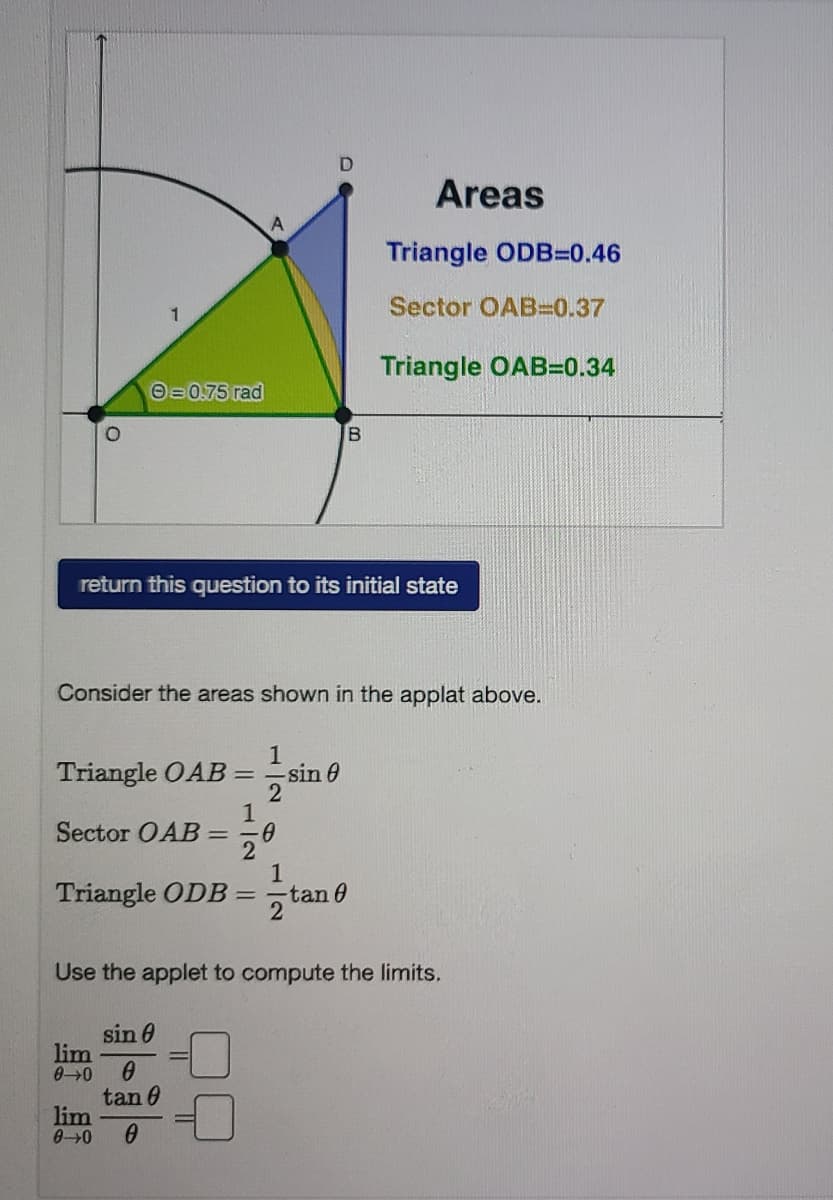 D.
Areas
Triangle ODB=0.46
Sector OAB3D0.37
Triangle OAB=0.34
O=0.75 rad
return this question to its initial state
Consider the areas shown in the applat above.
1
Triangle OAB=
sin 0
Sector OAB= -0
2
1
Triangle ODB =-tan 0
Use the applet to compute the limits.
sin 0
lim
00
tan 0
lim
00
