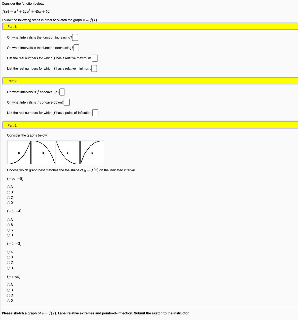 Consider the function below.
f(x) = x3 + 12x2 + 45x + 52
Follow the following steps in order to sketch the graph y = f(x).
Part 1:
On what intervals is the function increasing?
On what intervals is the function decreasing?
List the real numbers for which f has a relative maximum.
List the real numbers for which f has a relative minimum.
Part 2:
On what intervals is f concave-up?
On what intervals is f concave-down?
List the real numbers for which f has a point-of-inflection.
Part 3:
Consider the graphs below.
A
D
Choose which graph best matches the the shape of y = f(x) on the indicated interval.
(-00, -5)
OA
OB
OC
OD
(-5, –4):
OA
ов
OC
OD
(-4, –3):
OA
OB
OD
(-3, 0):
OA
OB
OD
Please sketch a graph of y = f(x). Label relative extremes and points-of-inflection. Submit the sketch to the instructor.
