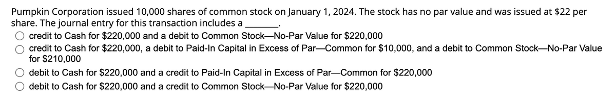 Pumpkin Corporation issued 10,000 shares of common stock on January 1, 2024. The stock has no par value and was issued at $22 per
share. The journal entry for this transaction includes a
credit to Cash for $220,000 and a debit to Common Stock-No-Par Value for $220,000
credit to Cash for $220,000, a debit to Paid-In Capital in Excess of Par-Common for $10,000, and a debit to Common Stock-No-Par Value
for $210,000
debit to Cash for $220,000 and a credit to Paid-In Capital in Excess of Par-Common for $220,000
debit to Cash for $220,000 and a credit to Common Stock-No-Par Value for $220,000