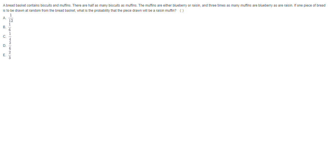 A bread basket contains biscuits and muffins. There are half as many biscuits as muffins. The muffins are either blueberry or raisin, and three times as many muffins are blueberry as are raisin. If one piece of bread
is to be drawn at random from the bread basket, what is the probability that the piece drawn will be a raisin muffin? ()
1
A. -
B.
C.
