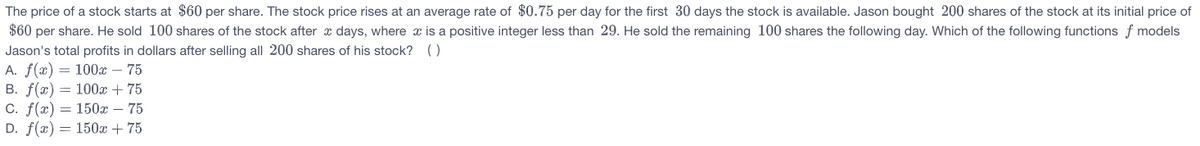 The price of a stock starts at $60 per share. The stock price rises at an average rate of $0.75 per day for the first 30 days the stock is available. Jason bought 200 shares of the stock at its initial price of
$60 per share. He sold 100 shares of the stock after x days, where x is a positive integer less than 29. He sold the remaining 100 shares the following day. Which of the following functions f models
Jason's total profits in dollars after selling all 200 shares of his stock? ()
A. f(x) = 100x – 75
B. f(x) = 100x + 75
C. f(x) = 150x – 75
D. f(x) = 150x + 75
