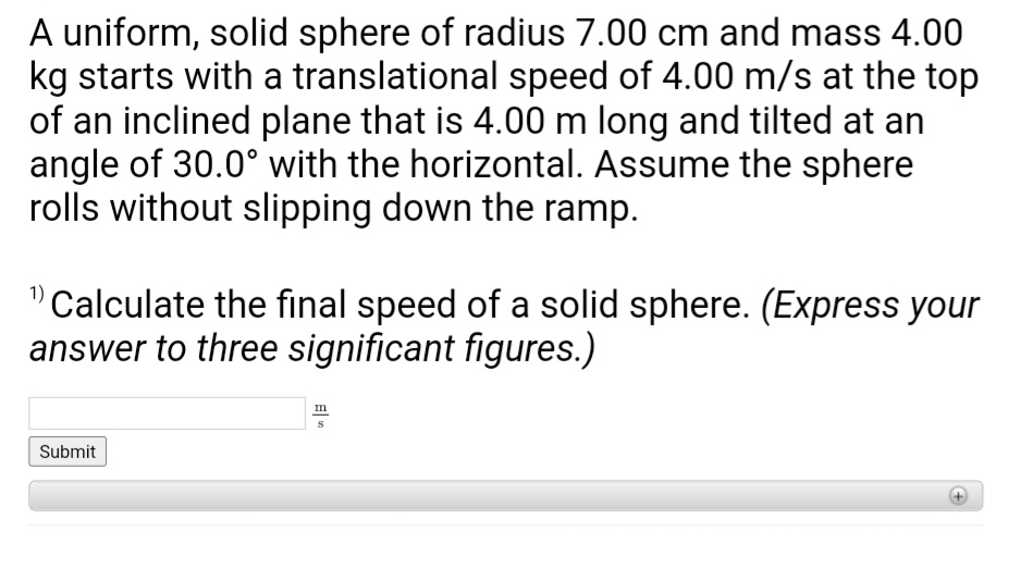 A uniform, solid sphere of radius 7.00 cm and mass 4.00
kg starts with a translational speed of 4.00 m/s at the top
of an inclined plane that is 4.00 m long and tilted at an
angle of 30.0° with the horizontal. Assume the sphere
rolls without slipping down the ramp.
"Calculate the final speed of a solid sphere. (Express your
answer to three significant figures.)
Submit
m