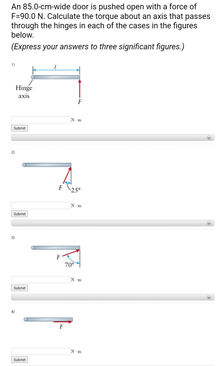 An 85.0-cm-wide door is pushed open with a force of
F=90.0 N. Calculate the torque about an axis that passes
through the hinges in each of the cases in the figures
below.
(Express your answers to three significant figures.)
1)
Submit
2)
Hinge
axis
Submit
3)
Submit
4)
Submit
F
F
N.m
F 25°
N.m
70°
N.m
N.m
+
+
+