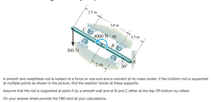 2.5 m
3.0 m
4000 N m
2.5 m
300 N
2 m
30°
A smooth and weightless rod is subject to a force on one end and a moment at its mass center. If the Uniform rod is supported
at multiple points as shown in the picture, find the reaction forces at these supports.
Assume that the rod is supported at point A by a smooth wall and at Band C either at the top OR bottom by rollers.
On your answer sheet provide the FBD and all your calculations.
