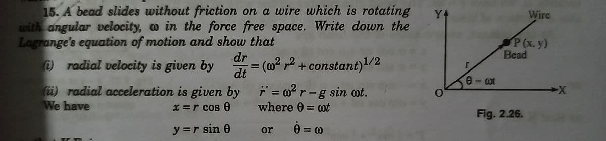 15. A bead slides without friction on a wire which is rotating
with angular velocity, o in the force free space. Write down the
Y4
Wire
Lagrange's equation of motion and show that
P(x. y)
Bead
dr
radial velocity is given by
= (@? ,2 + constant)/2
dt
(ii) radial acceleration is given by r = 02r-g
We have
X =r cos 6
where 0 = wt
%3D
Fig. 2.26.
y =r sin 0
or 0 = 0
%3D
