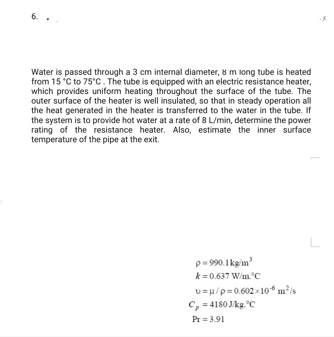 6. 1
- J:
Water is passed through a 3 cm internal diameter, 8 m long tube is heated
from 15 °C to 75°C . The tube is equipped with an electric resistance heater,
which provides uniform heating throughout the surface of the tube. The
outer surface of the heater is well insulated, so that in steady operation all
the heat generated in the heater is transferred to the water in the tube. If
the system is to provide hot water at a rate of 8 L/min, determine the power
rating of the resistance heater. Also, estimate the inner surface
temperature of the pipe at the exit.
L
3
p= 990.1kg/m?
k = 0.637 W/m.°C
v = u/p=0.602 x10-6 m²/s
C, = 4180 J/kg.°C
Pr = 3.91
