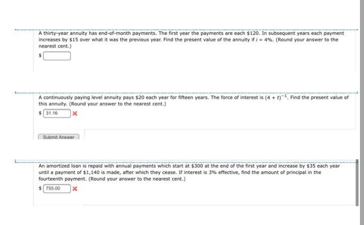 A thirty-year annuity has end-of-month payments. The first year the payments are each $120. In subsequent years each payment
increases by $15 over what it was the previous year. Find the present value of the annuity if i - 4%. (Round your answer to the
nearest cent.)
A continuously paying level annuity pays $20 each year for fifteen years. The force of interest is (4 + t)1, Find the present value of
this annuity. (Round your answer to the nearest cent.)
$31.16
Submit Answer
An amortized loan is repaid with annual payments which start at $300 at the end of the first year and increase by $35 each year
until a payment of $1,140 is made, after which they cease. If interest is 3% effective, find the amount of principal in the
fourteenth payment. (Round your answer to the nearest cent.)
$ 755.00
