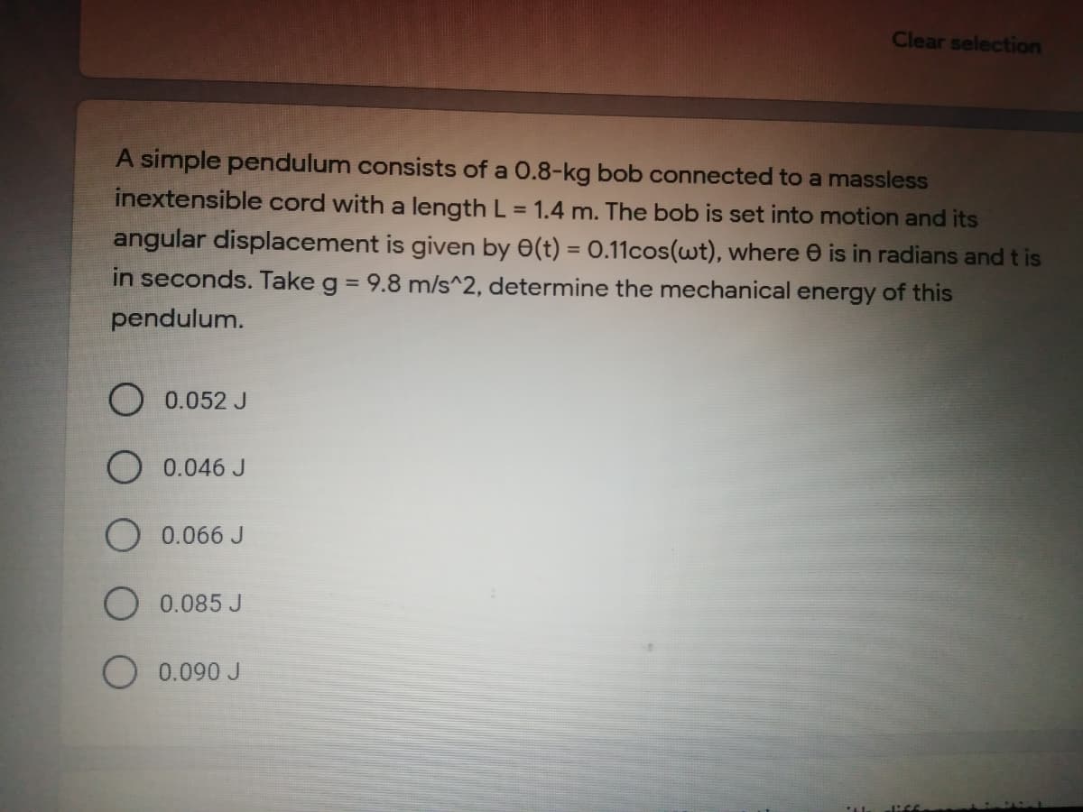 Clear selection
A simple pendulum consists of a 0.8-kg bob connected to a massless
inextensible cord with a length L = 1.4 m. The bob is set into motion and its
%3D
angular displacement is given by 0(t) = 0.11cos(wt), where e is in radians and t is
in seconds. Take g = 9.8 m/s^2, determine the mechanical energy of this
%3D
pendulum.
O 0.052 J
O 0.046 J
O 0.066 J
0.085 J
O 0.090 J
