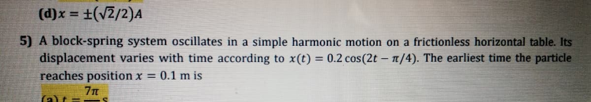 (d)x = +(v2/2)A
5) A block-spring system oscillates in a simple harmonic motion on a frictionless horizontal table. Its
displacement varies with time according to x(t) = 0.2 cos(2t – /4). The earliest time the particle
reaches position x = 0.1 m is
7m
