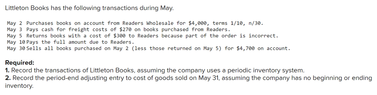 Littleton Books has the following transactions during May.
May 2 Purchases books on account from Readers Wholesale for $4,000, terms 1/10, n/30.
May 3 Pays cash for freight costs of $270 on books purchased from Readers.
May 5 Returns books with a cost of $300 to Readers because part of the order is incorrect.
May 10 Pays the full amount due to Readers.
May 30 Sells all books purchased on May 2 (less those returned on May 5) for $4,700 on account.
Required:
1. Record the transactions of Littleton Books, assuming the company uses a periodic inventory system.
2. Record the period-end adjusting entry to cost of goods sold on May 31, assuming the company has no beginning or ending
inventory.