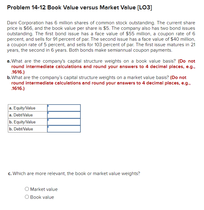 Problem 14-12 Book Value versus Market Value [LO3]
Dani Corporation has 6 million shares of common stock outstanding. The current share
price is $66, and the book value per share is $5. The company also has two bond issues
outstanding. The first bond issue has a face value of $55 million, a coupon rate of 6
percent, and sells for 91 percent of par. The second issue has a face value of $40 million,
a coupon rate of 5 percent, and sells for 103 percent of par. The first issue matures in 21
years, the second in 6 years. Both bonds make semiannual coupon payments.
a. What are the company's capital structure weights on a book value basis? (Do not
round intermediate calculations and round your answers to 4 decimal places, e.g.,
.1616.)
b. What are the company's capital structure weights on a market value basis? (Do not
round intermediate calculations and round your answers to 4 decimal places, e.g.,
.1616.)
a. Equity/Value
a. Debt/Value
b. Equity/Value
b. Debt/Value
c. Which are more relevant, the book or market value weights?
O Market value
Book value