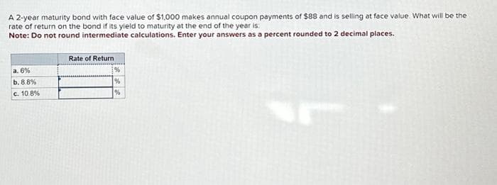 A 2-year maturity bond with face value of $1,000 makes annual coupon payments of $88 and is selling at face value. What will be the
rate of return on the bond if its yield to maturity at the end of the year is:
Note: Do not round intermediate calculations. Enter your answers as a percent rounded to 2 decimal places.
a. 6%
b. 8.8%
c. 10.8%
Rate of Return
%
%
%