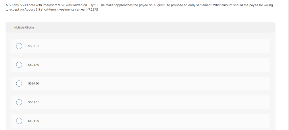 A 60-day $500 note with interest at 9.5% was written on July 15. The maker approaches the payee on August 9 to propose an early settlement. What amount should the payee be willing
to accept on August 9 if short-term investments can earn 7.25%?
Multiple Choice
O
O
O
O
O
$502.30
$503.40
$584.30
$502.50
$504.30
