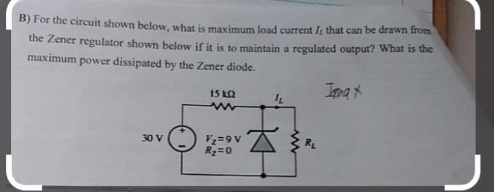 B) For the circuit shown below, what is maximum load current Iį that can be drawn from
the Zener regulator shown below if it is to maintain a regulated output? What is the
maximum power dissipated by the Zener diode.
IppaX
15 kQ
RL
30 V
Rz=0
A6=24
