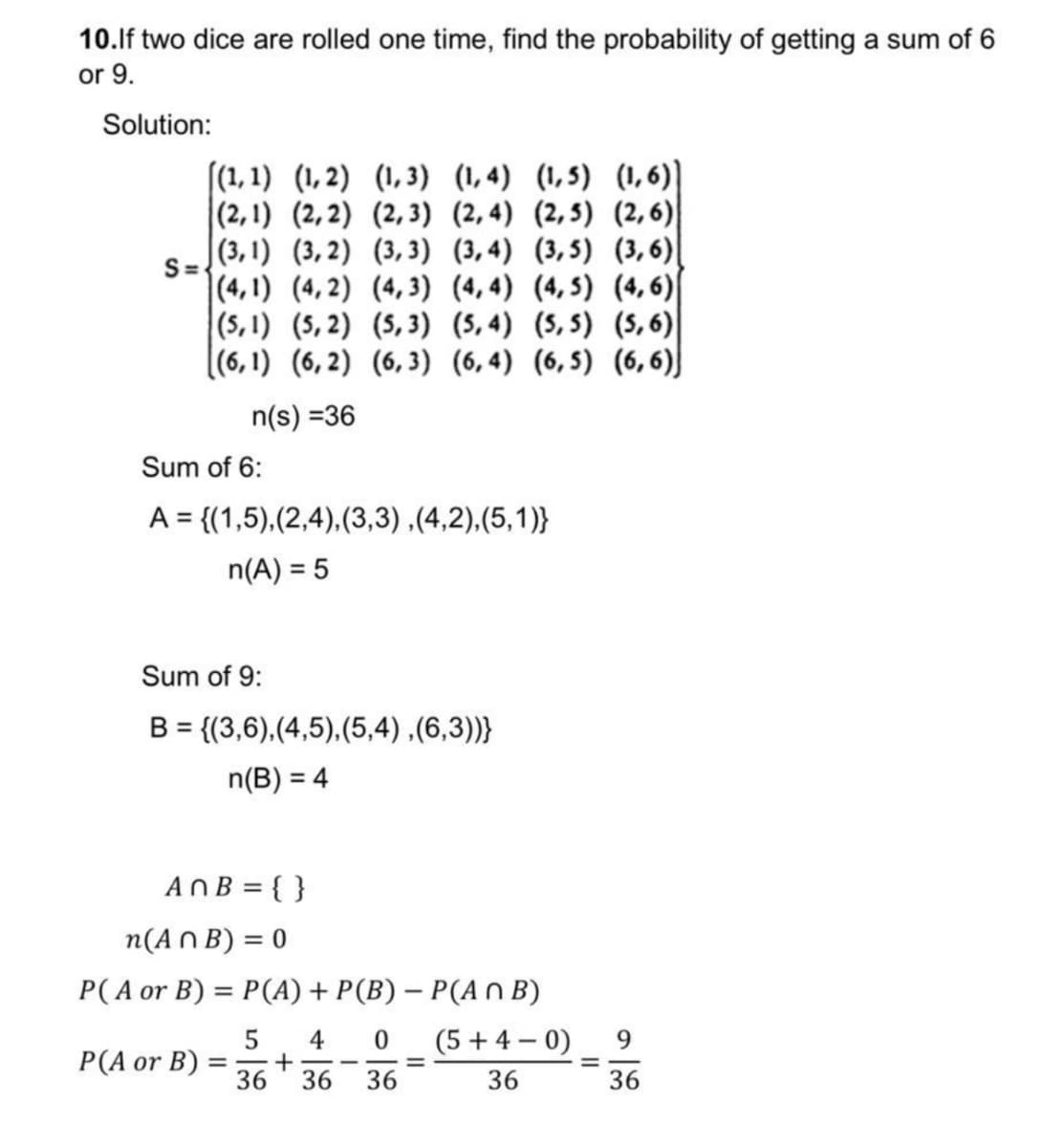 10.lf two dice are rolled one time, find the probability of getting a sum of
or 9.
Solution:
(1, 1) (1,2) (1,3) (1,4) (1,5) (1,6)]
|(2,1) (2,2) (2,3) (2,4) (2,5) (2,6)
|(3, 1) (3,2) (3,3) (3,4) (3,5) (3,6)|
S=.
|(4,1) (4, 2) (4,3) (4, 4) (4, 5) (4,6)
(5, 1) (5, 2) (5,3) (5, 4) (5, 5) (S,6)|
(6, 1) (6,2) (6,3) (6, 4) (6,5) (6,6)J
n(s) =36
Sum of 6:
A = {(1,5),(2,4),(3,3),(4,2),(5,1)}
n(A) = 5
Sum of 9:
B = {(3,6),(4,5),(5,4) ,(6,3))}
n(B) = 4
ANB = { }
n(A N B) = 0
P( A or B) = P(A) + P(B) – P(A n B)
5
4
(5+ 4 – 0)
9
P(A or B) :
36
36
36
36
36
