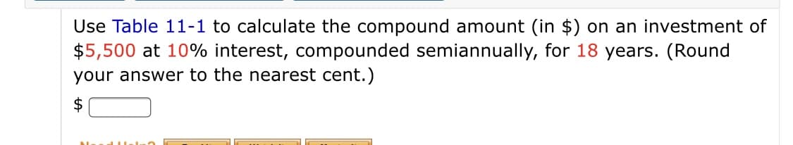 Use Table 11-1 to calculate the compound amount (in $) on an investment of
$5,500 at 10% interest, compounded semiannually, for 18 years. (Round
your answer to the nearest cent.)
$
