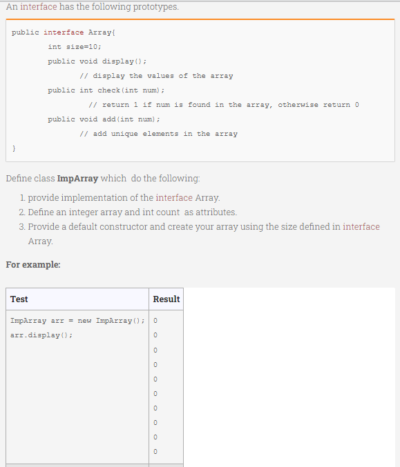 An interface has the following prototypes.
public interface Array{
int size=10;
public void display();
// display the values of the array
public int check (int num) ;
// return 1 if num is found in the array, otherwise return 0
public void add (int num) ;
// add unique elements in the array
Define class ImpArray which do the following:
1. provide implementation of the interface Array.
2. Define an integer array and int count as attributes.
3. Provide a default constructor and create your array using the size defined in interface
Array.
For example:
Test
Result
ImpArray arr = new ImpArray (); 0
arr.display();
O O O O
O O O O
