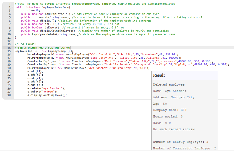 1
//Note: No need to define interface EmployeeInterface, Employee, HourlyEmployee and CommisionEmployee
2- public interface EmployeeInterface{
int size-20;
public boolean add(Employee e); // add either an hourly employee or commission employee
public int search(String name); //return the index if the name is existing in the array, if not existing return -1
public void display(); 7/display the information of the employee with its earnings.
public boolean isFull(); //return 1 if array is full, 0 if not
public boolean isEmpty(); // return 1 if array is empty, e if not
public void displayCountEmployee(); //display the number of employee in hourly and commission
public Employee delete(String name);// deletes the employee whose name is equal to parameter name
7
8
10
11
12
//TEST EXAMPLE
//SEE ATTACHED PHOTO FOR THE OUTPUT
15
13
14
EmployeeImp е - пеw EmployeеImp (5);
16
HourlyEmployee hl - new HourlyEmployee("Yule Josef Ato","Cebu City",23, "Accenture",40, 550.98);
HourlyEmployee h2 - new HourlyEmployee("Linc Josef Ato","Talisay City", 28, "Alliance",41, 600.00);
CommissionEmployee cl - new CommissionEmployee ("Matt Torcende", "Butuan City",27,"Systemscore",40000.ef, 550, 0.10f);
CommissionEmployee c2 - new CommissionEmployee ("Ysabelle Fuentes", "Cagayan de Oro City", 29, "EagleBytes",48000.0f, 650, 0.20f);
HourlyEmployee h3- new HourlyEmployee("Aya Sanchez", "Surigao City", 50, "CIT");
e.add(h1);
e.add(h2);
e.add(c1);
e.add(c2);
e.add(h3);
e.delete("Aya Sanchez");
e.delete("andrew");
e.displayCountEmployee();
17
18
19
20
21
22
Result
23
24
Deleted employee
25
26
27
Name: Aya Sanchez
28
Address: Surigao City
Age: 50
Company Name: CIT
Hours worked: 0
Rate: 0.0
No such record.andrew
Number of Hourly Employee: 2
Number of Commission Employee: 2
