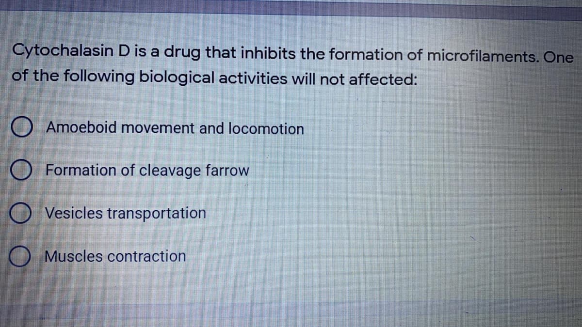 Cytochalasin D is a drug that inhibits the formation of microfilaments. One
of the following biological activities will not affected:
O Amoeboid movement and locomotion
O Formation of cleavage farrow
O Vesicles transportation
O Muscles contraction
