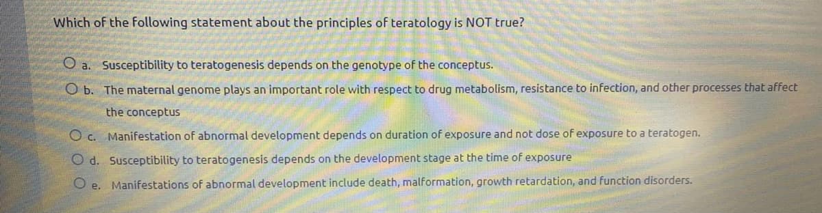 Which of the following statement about the principles of teratology is NOT true?
O a. Susceptibility to teratogenesis depends on the genotype of the conceptus.
O b. The maternal genome plays an important role with respect to drug metabolism, resistance to infection, and other processes that affect
the conceptus
O c. Manifestation of abnormal development depends on duration of exposure and not dose of exposure to a teratogen.
O d. Susceptibility to teratogenesis depends on the development stage at the time of exposure
O e. Manifestations of abnormal development include death, malformation, growth retardation, and function disorders.
