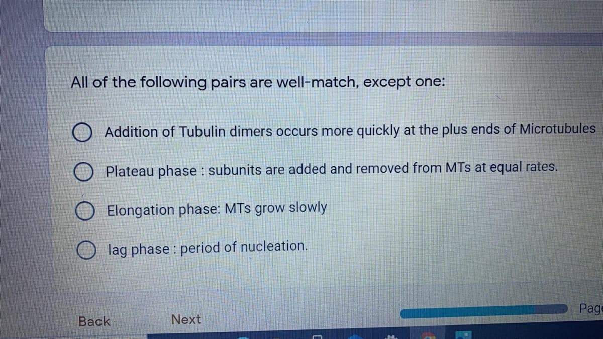 All of the following pairs are well-match, except one:
O Addition of Tubulin dimers occurs more quickly at the plus ends of Microtubules
O Plateau phase : subunits are added and removed from MTs at equal rates.
O Elongation phase: MTs grow slowly
O lag phase : period of nucleation.
Page
Back
Next
