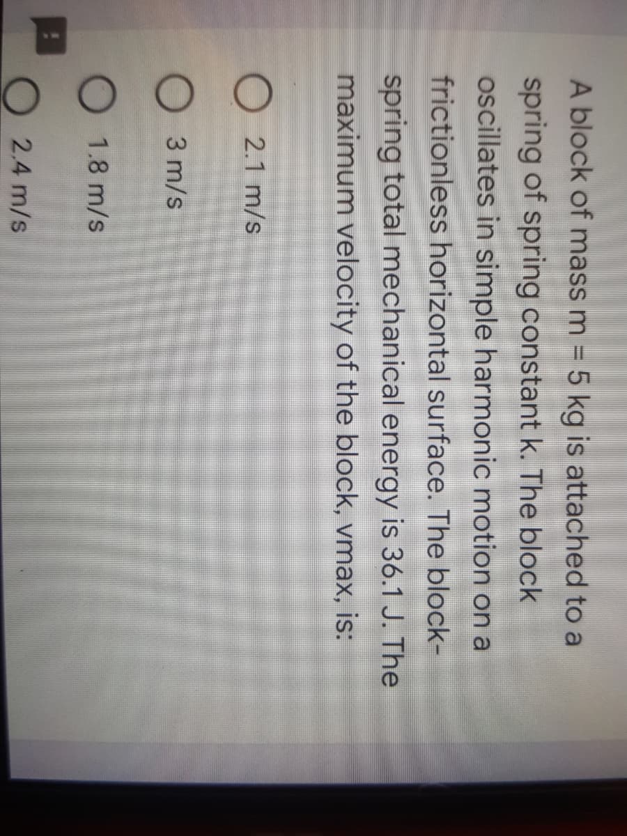 A block of mass m = 5 kg is attached to a
spring of spring constant k. The block
oscillates in simple harmonic motion on a
frictionless horizontal surface. The block-
spring total mechanical energy is 36.1 J. The
maximum velocity of the block, vmax, is:
2.1 m/s
3 m/s
1.8 m/s
2.4 m/s
