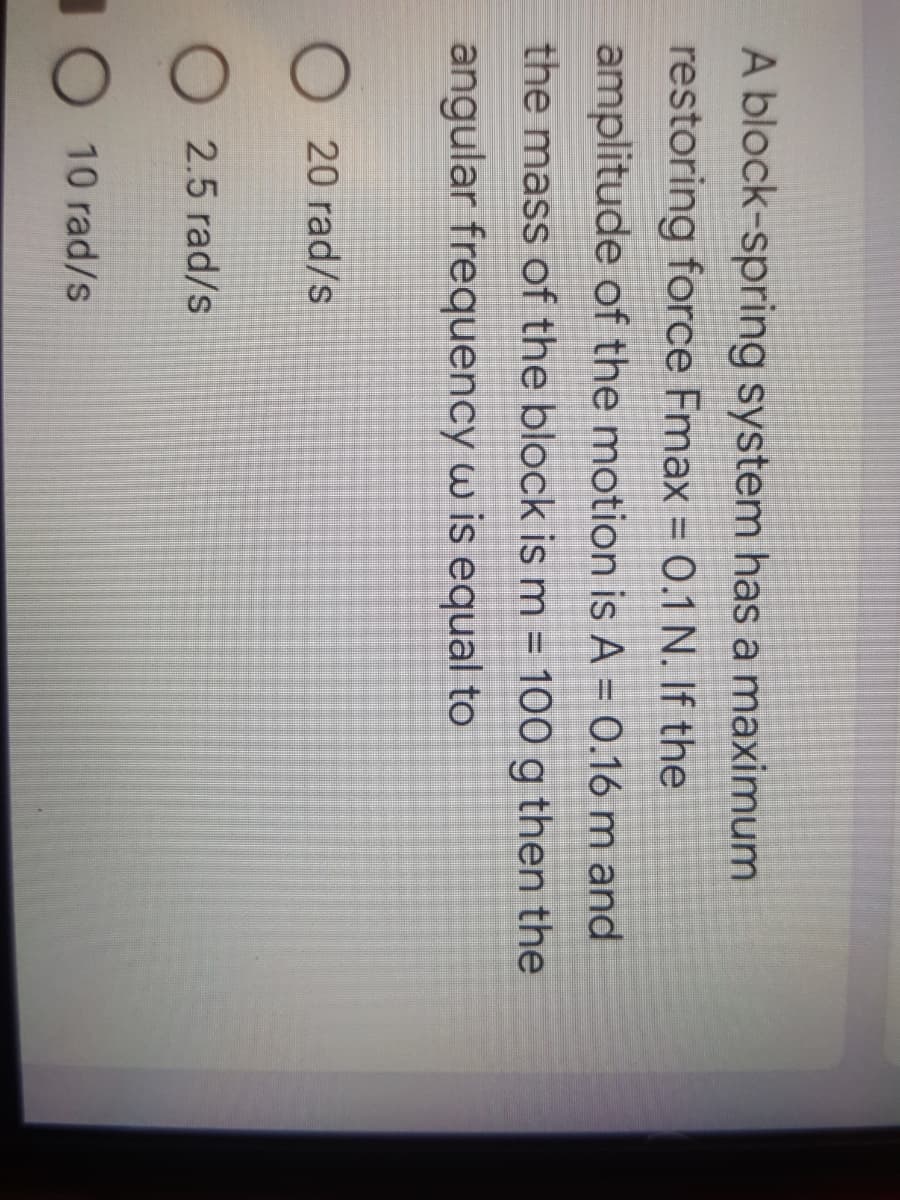 A block-spring system has a maximum
restoring force Fmax = 0.1 N. If the
amplitude of the motion is A = 0.16 m and
the mass of the block is m = 100 g then the
angular frequency w is equal to
O 20 rad/s
O 2.5 rad/s
10 10 rad/s
