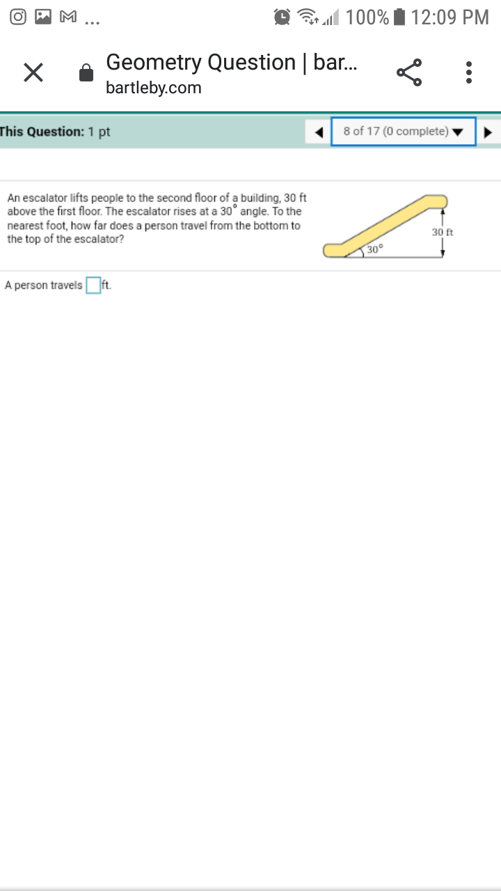 all 100% i 12:09 PM
Geometry Question | bar.
bartleby.com
This Question: 1 pt
8 of 17 (0 complete)
An escalator lifts people to the second floor of a building, 30 ft
above the first floor. The escalator rises at a 30° angle. To the
nearest foot, how far does a person travel from the bottom to
the top of the escalator?
30 ft
30°
A person travels ft.
