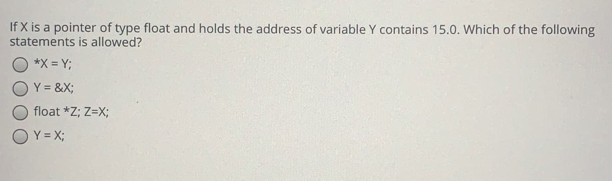 If X is a pointer of type float and holds the address of variable Y contains 15.0. Which of the following
statements is allowed?
*X = Y;
Y = &X;
float *Z; Z=X;
O Y = X;
