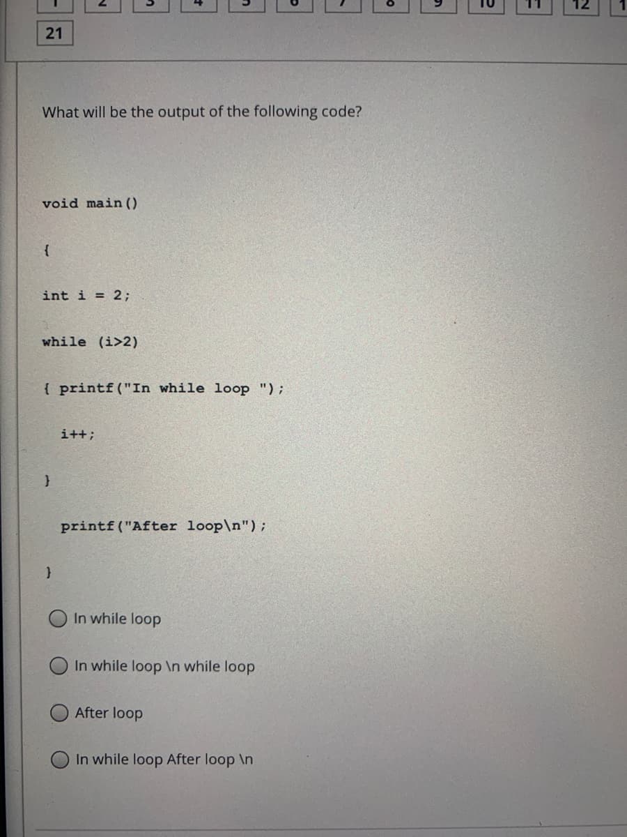 21
What will be the output of the following code?
void main ()
int i = 2;
while (i>2)
{ printf("In while loop ");
i++;
printf("After loop\n");
O In while loop
O In while loop \n while loop
After loop
In while loop After loop \n
