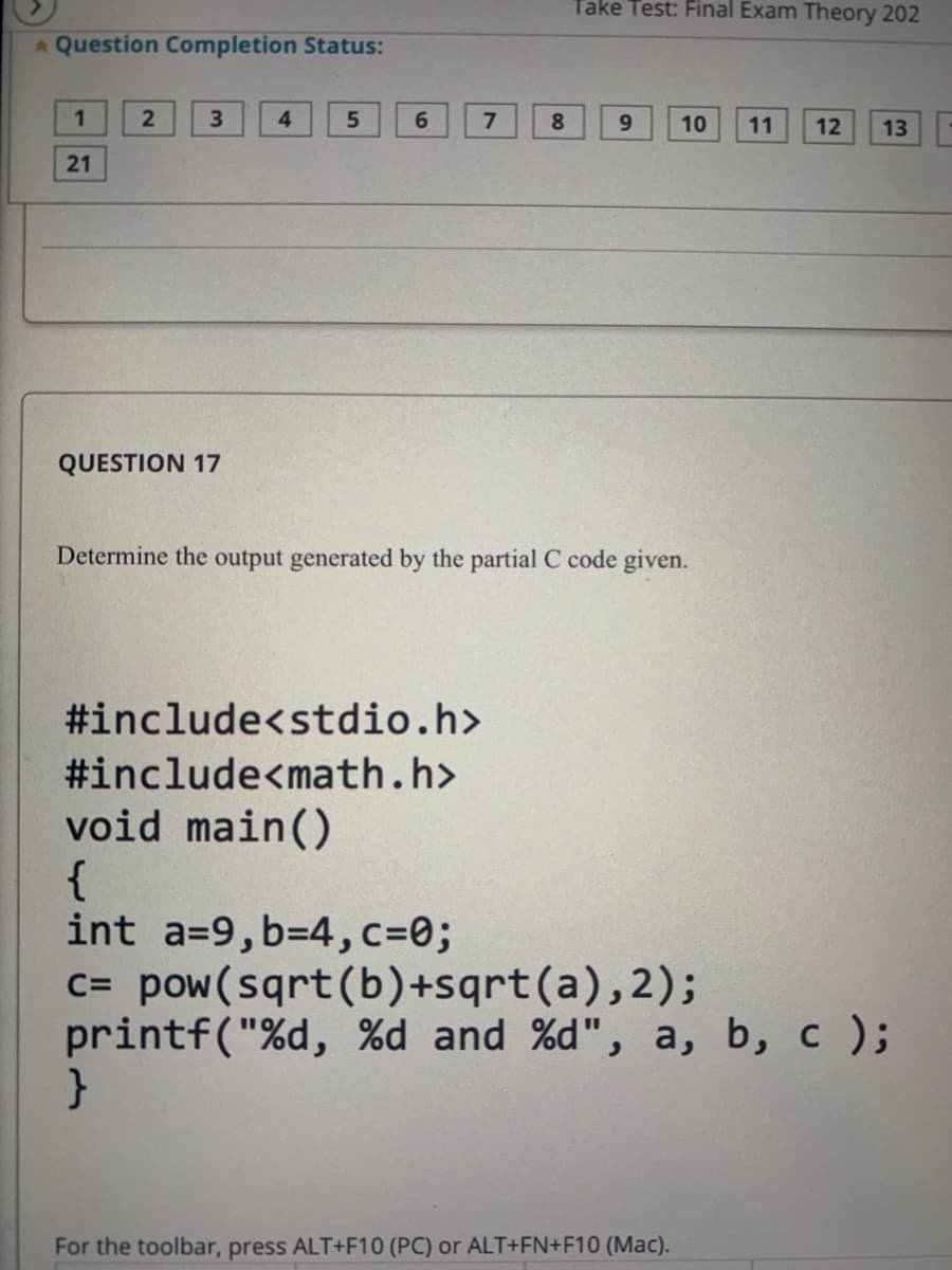 Take Test: Final Exam Theory 202
A Question Completion Status:
1.
2
4.
6.
9.
10
11
12
13
21
QUESTION 17
Determine the output generated by the partial C code given.
#include<stdio.h>
#include<math.h>
void main()
{
int a=9, b=4,c=0;
c= pow(sqrt(b)+sqrt(a),2);
printf("%d, %d and %d", a, b, c );
For the toolbar, press ALT+F10 (PC) or ALT+FN+F10 (Mac).
