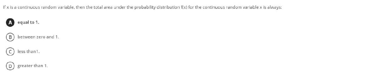 If x is a continuous random variable, then the total area under the probability distribution f(x) for the continuous random variable x is always:
A equal to 1.
B) between zero and 1.
(c) less than1.
D greater than 1.
