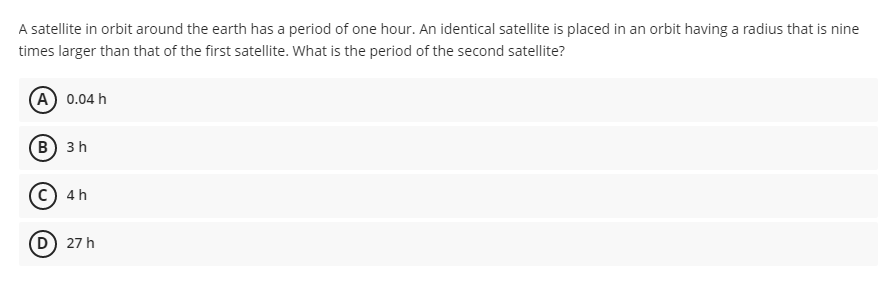 A satellite in orbit around the earth has a period of one hour. An identical satellite is placed in an orbit having a radius that is nine
times larger than that of the first satellite. What is the period of the second satellite?
A 0.04 h
B 3 h
C) 4 h
D) 27 h
