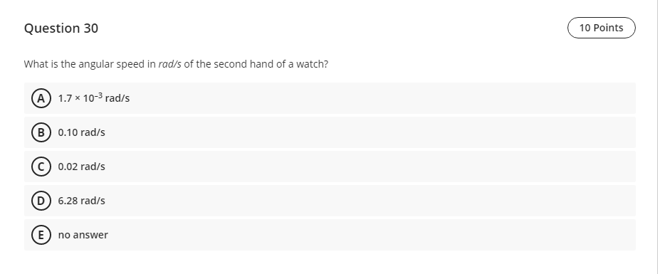 Question 30
10 Points
What is the angular speed in rad/s of the second hand of a watch?
(A) 1.7 x 10-3 rad/s
(B 0.10 rad/s
0.02 rad/s
D 6.28 rad/s
E) no answer
